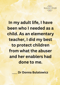 In my adult life, I have been who I needed as a child. As an elementary teacher, I did my best to protect children from what the abuser and her enablers had done to me.